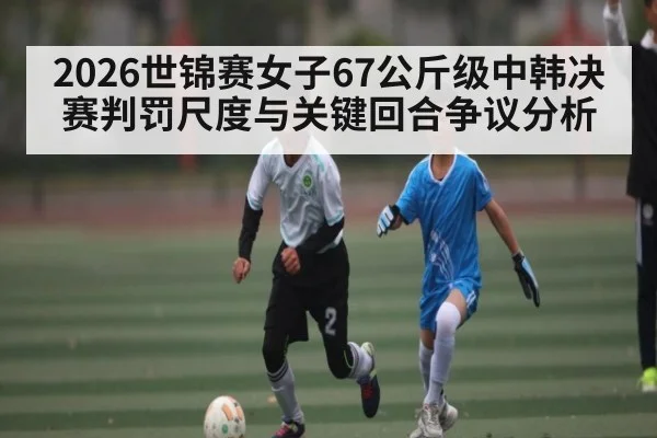 2026世锦赛女子67公斤级中韩决赛判罚尺度与关键回合争议分析